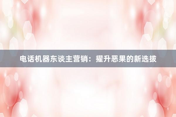 电话机器东谈主营销：擢升恶果的新选拔